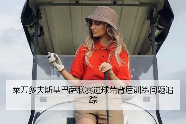 莱万多夫斯基巴萨联赛进球荒背后训练问题追踪