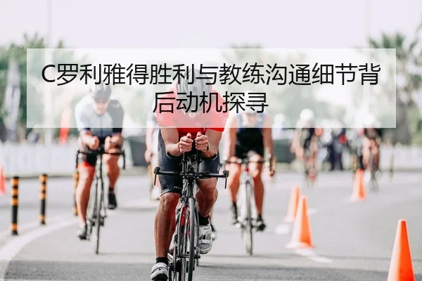 C罗利雅得胜利与教练沟通细节背后动机探寻